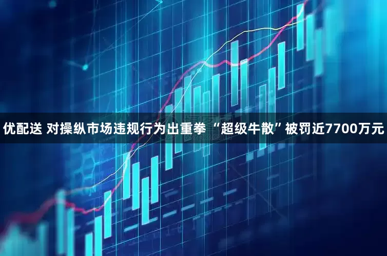 优配送 对操纵市场违规行为出重拳 “超级牛散”被罚近7700万元