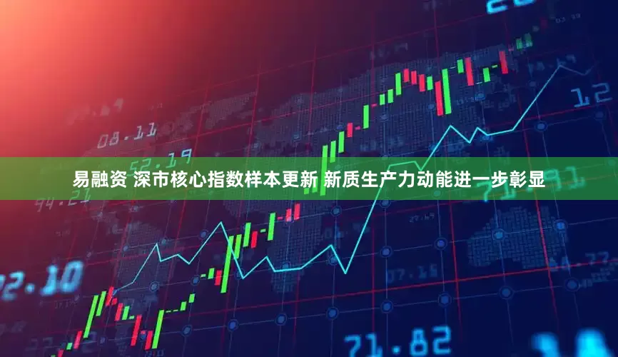 易融资 深市核心指数样本更新 新质生产力动能进一步彰显