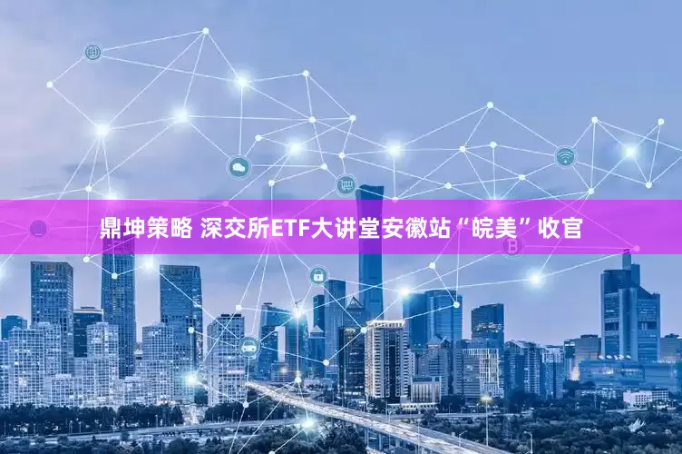 鼎坤策略 深交所ETF大讲堂安徽站“皖美”收官