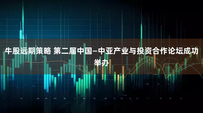 牛股远期策略 第二届中国—中亚产业与投资合作论坛成功举办