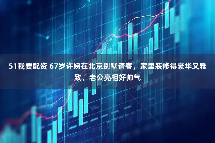 51我要配资 67岁许娣在北京别墅请客，家里装修得豪华又雅致，老公亮相好帅气