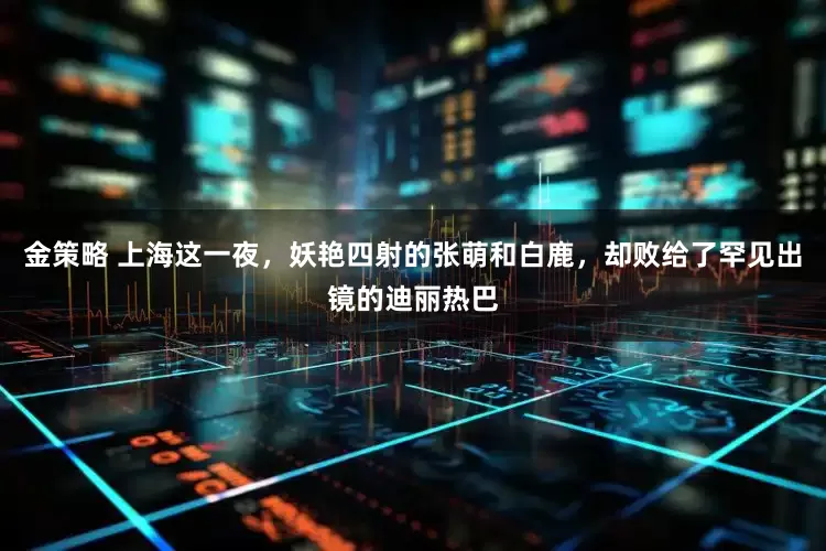 金策略 上海这一夜，妖艳四射的张萌和白鹿，却败给了罕见出镜的迪丽热巴