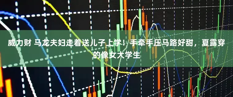 威力财 马龙夫妇走着送儿子上学！手牵手压马路好甜，夏露穿的像女大学生