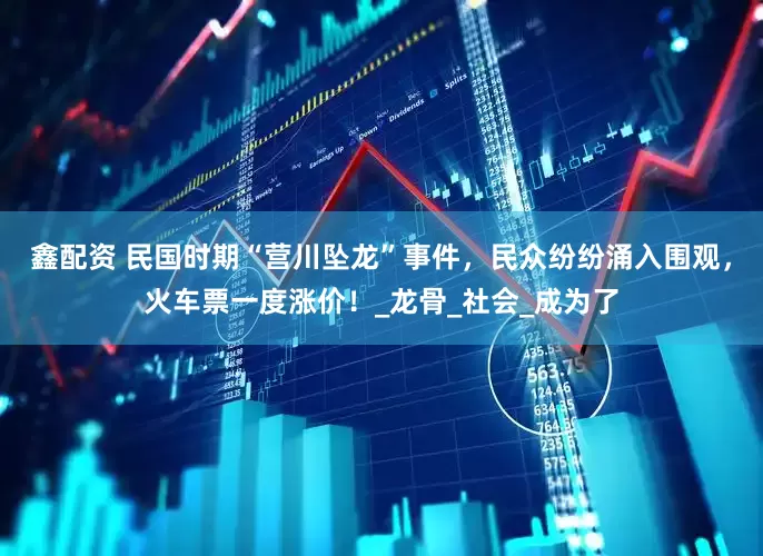 鑫配资 民国时期“营川坠龙”事件，民众纷纷涌入围观，火车票一度涨价！_龙骨_社会_成为了