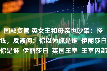 国融资管 英女王和母亲也吵架：怪她大手大脚浪费钱，反被问：你以为你是谁_伊丽莎白_英国王室_王室内部