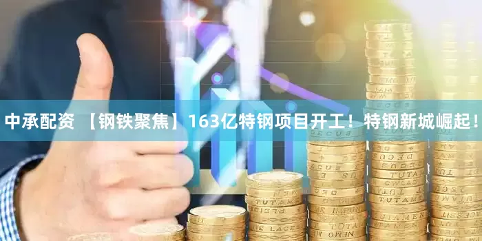 中承配资 【钢铁聚焦】163亿特钢项目开工！特钢新城崛起！