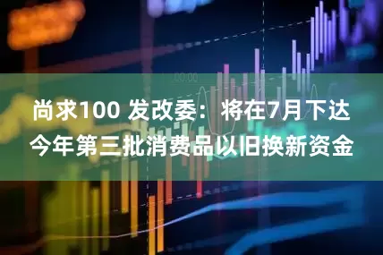尚求100 发改委：将在7月下达今年第三批消费品以旧换新资金