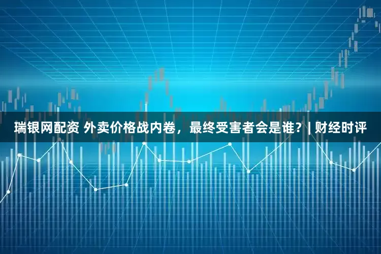 瑞银网配资 外卖价格战内卷，最终受害者会是谁？| 财经时评