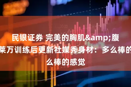 民银证券 完美的胸肌&腹肌！莱万训练后更新社媒秀身材：多么棒的感觉