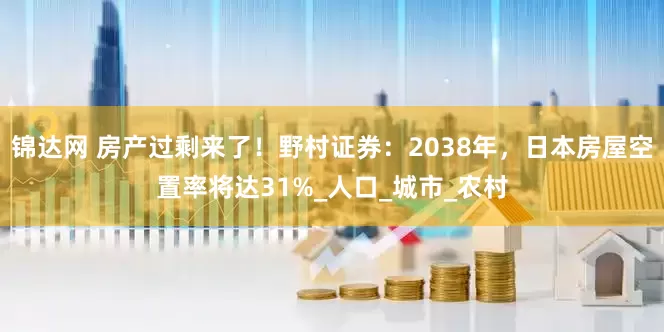 锦达网 房产过剩来了！野村证券：2038年，日本房屋空置率将达31%_人口_城市_农村