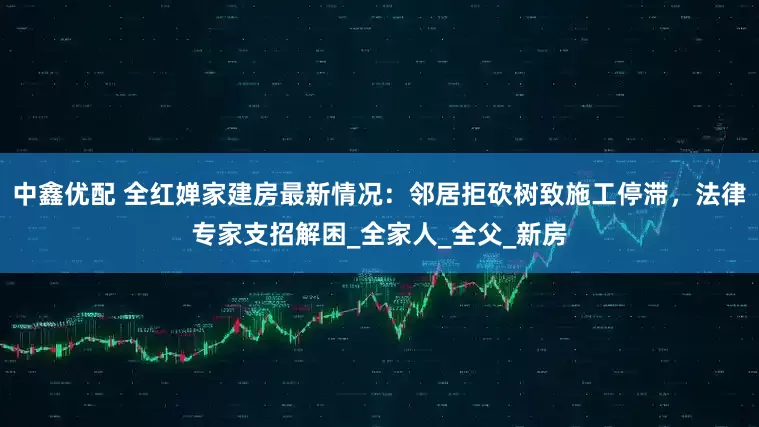 中鑫优配 全红婵家建房最新情况：邻居拒砍树致施工停滞，法律专家支招解困_全家人_全父_新房