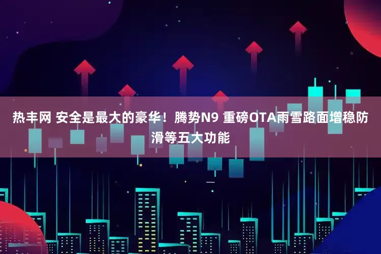 热丰网 安全是最大的豪华！腾势N9 重磅OTA雨雪路面增稳防滑等五大功能