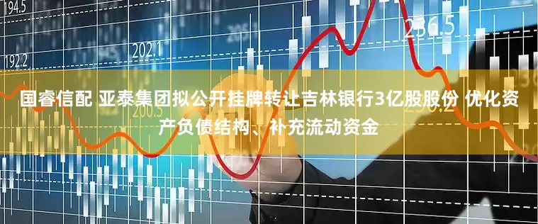国睿信配 亚泰集团拟公开挂牌转让吉林银行3亿股股份 优化资产负债结构、补充流动资金