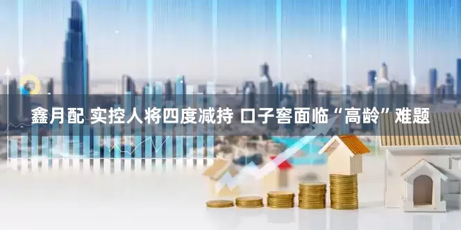 鑫月配 实控人将四度减持 口子窖面临“高龄”难题