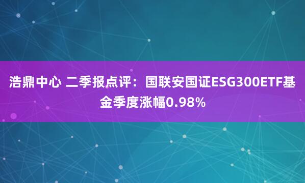 浩鼎中心 二季报点评：国联安国证ESG300ETF基金季度涨幅0.98%