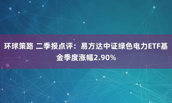 环球策路 二季报点评：易方达中证绿色电力ETF基金季度涨幅2.90%