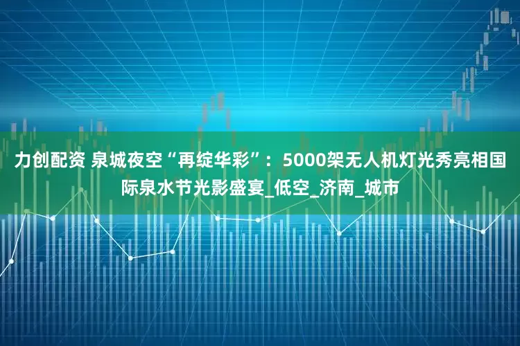 力创配资 泉城夜空“再绽华彩”：5000架无人机灯光秀亮相国际泉水节光影盛宴_低空_济南_城市