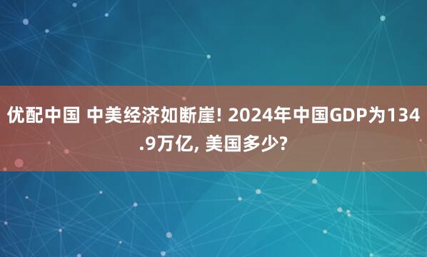 优配中国 中美经济如断崖! 2024年中国GDP为134.9万亿, 美国多少?