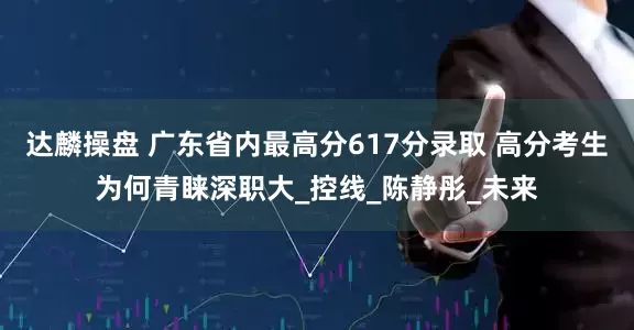 达麟操盘 广东省内最高分617分录取 高分考生为何青睐深职大_控线_陈静彤_未来