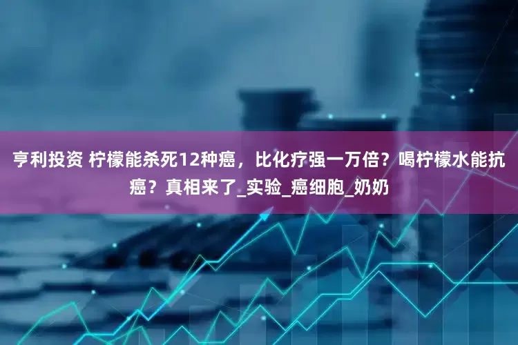 亨利投资 柠檬能杀死12种癌，比化疗强一万倍？喝柠檬水能抗癌？真相来了_实验_癌细胞_奶奶
