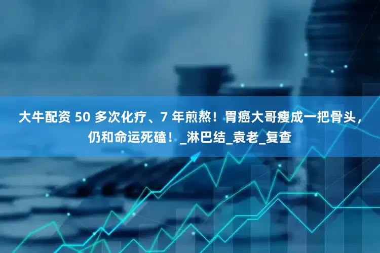 大牛配资 50 多次化疗、7 年煎熬！胃癌大哥瘦成一把骨头，仍和命运死磕！_淋巴结_袁老_复查