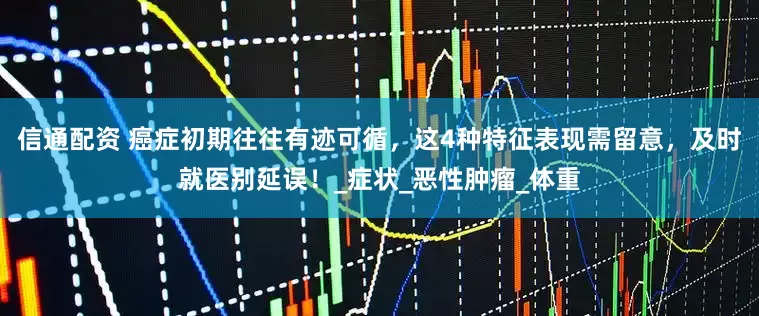 信通配资 癌症初期往往有迹可循，这4种特征表现需留意，及时就医别延误！_症状_恶性肿瘤_体重