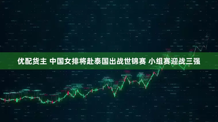 优配货主 中国女排将赴泰国出战世锦赛 小组赛迎战三强