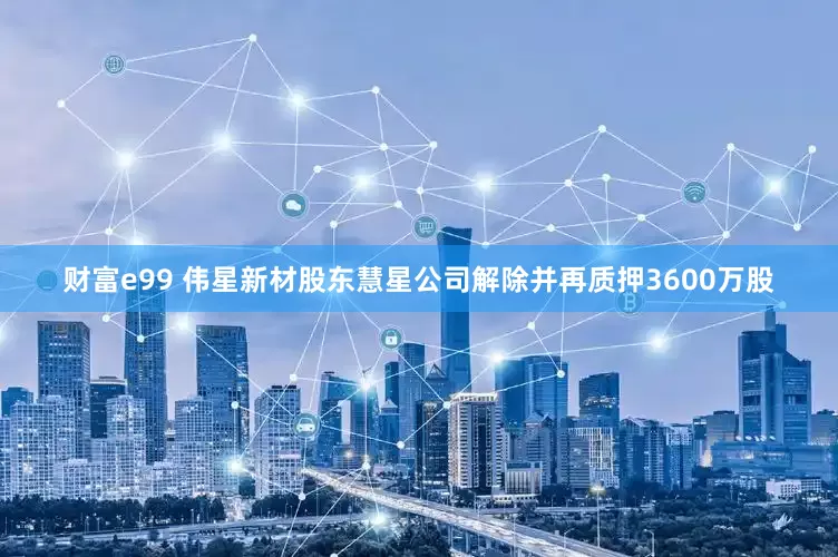 财富e99 伟星新材股东慧星公司解除并再质押3600万股