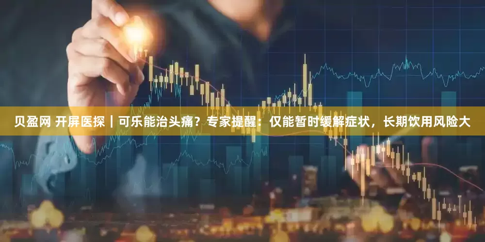 贝盈网 开屏医探｜可乐能治头痛？专家提醒：仅能暂时缓解症状，长期饮用风险大