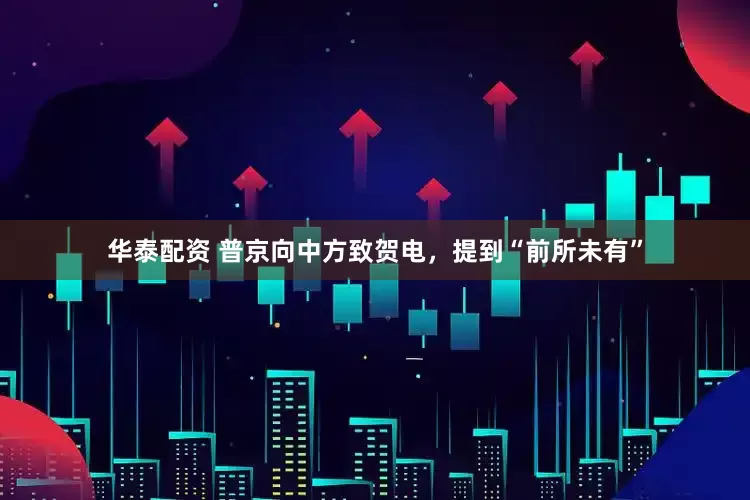 华泰配资 普京向中方致贺电，提到“前所未有”