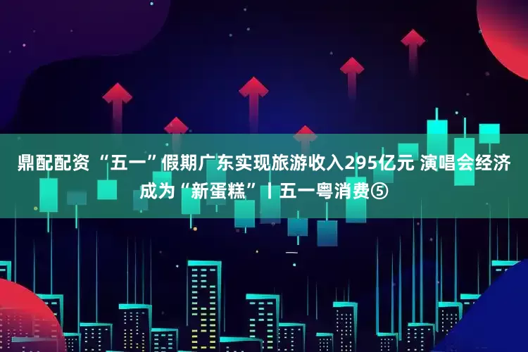 鼎配配资 “五一”假期广东实现旅游收入295亿元 演唱会经济成为“新蛋糕”丨五一粤消费⑤
