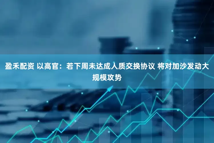 盈禾配资 以高官：若下周未达成人质交换协议 将对加沙发动大规模攻势