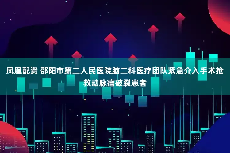 凤凰配资 邵阳市第二人民医院脑二科医疗团队紧急介入手术抢救动脉瘤破裂患者