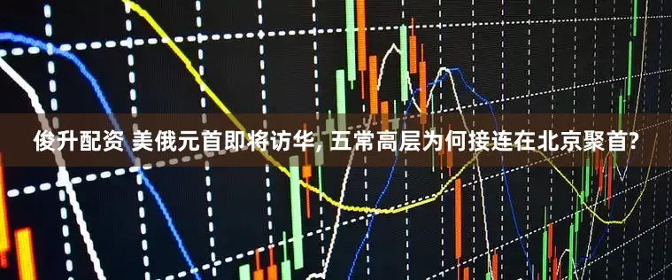 俊升配资 美俄元首即将访华, 五常高层为何接连在北京聚首?